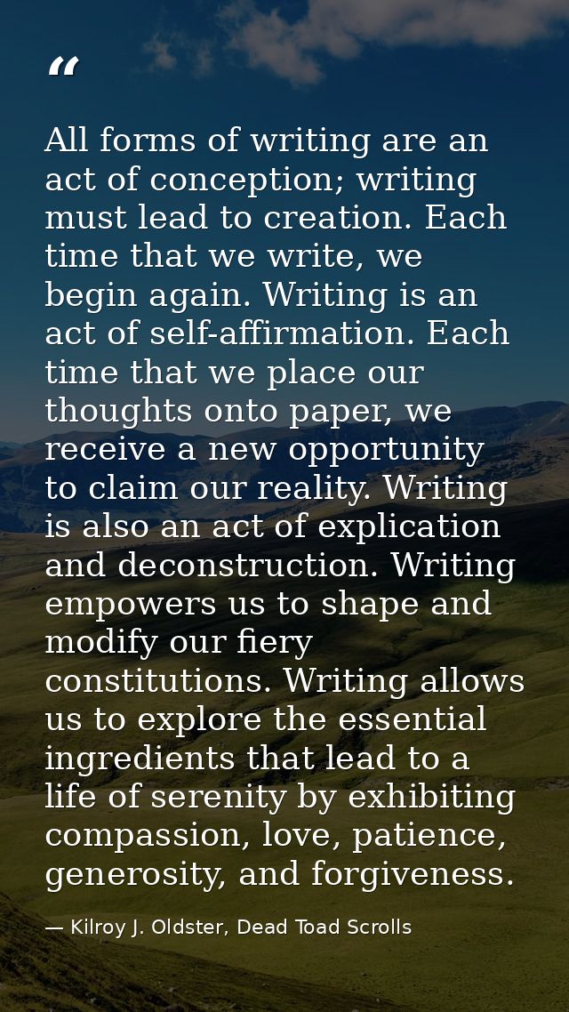 All forms of writing are an act of conception; writing must lead to creation. Each time that we write, we begin again. W — Kilroy J. Oldster, Dead Toad Scrolls