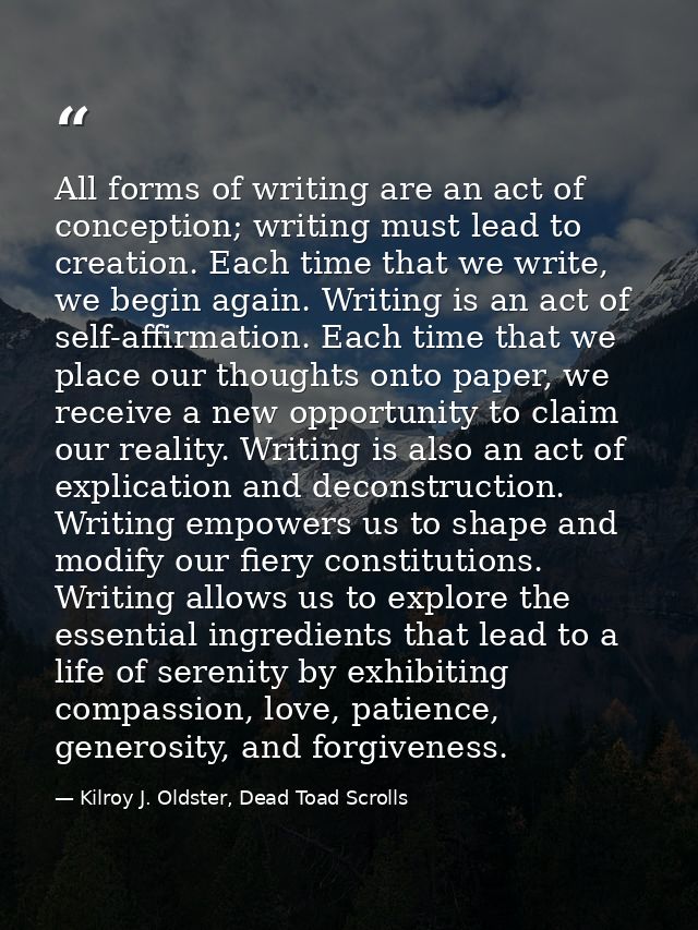 All forms of writing are an act of conception; writing must lead to creation. Each time that we write, we begin again. W — Kilroy J. Oldster, Dead Toad Scrolls