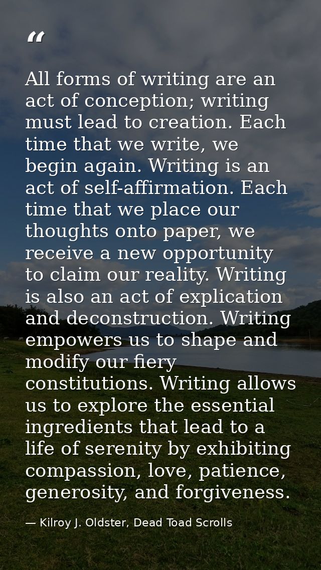 All forms of writing are an act of conception; writing must lead to creation. Each time that we write, we begin again. W — Kilroy J. Oldster, Dead Toad Scrolls