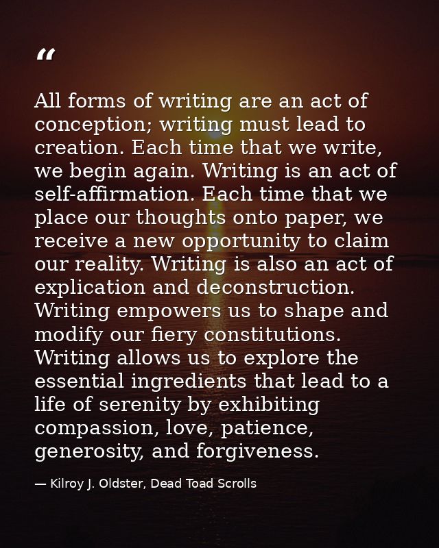 All forms of writing are an act of conception; writing must lead to creation. Each time that we write, we begin again. W — Kilroy J. Oldster, Dead Toad Scrolls