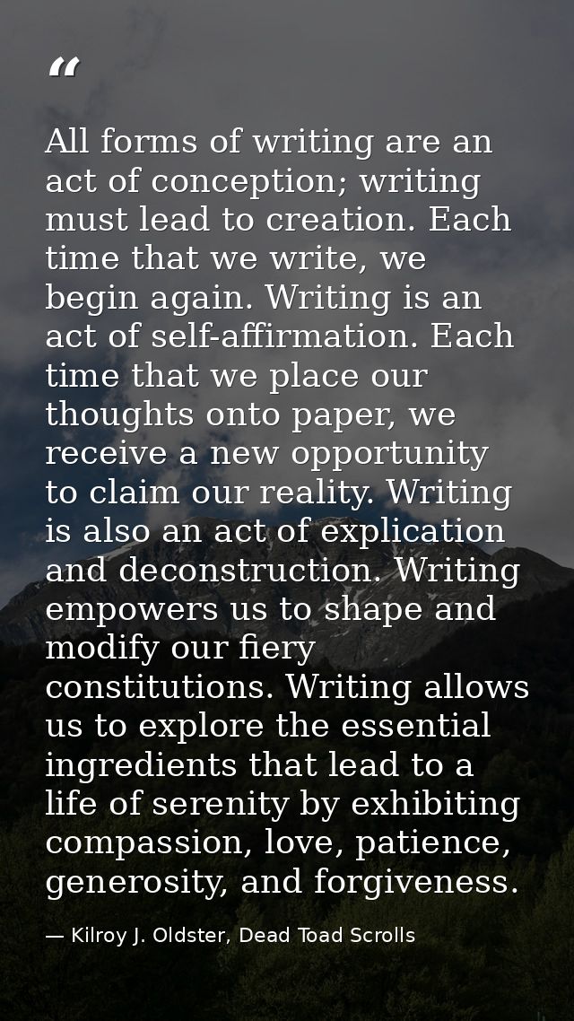 All forms of writing are an act of conception; writing must lead to creation. Each time that we write, we begin again. W — Kilroy J. Oldster, Dead Toad Scrolls
