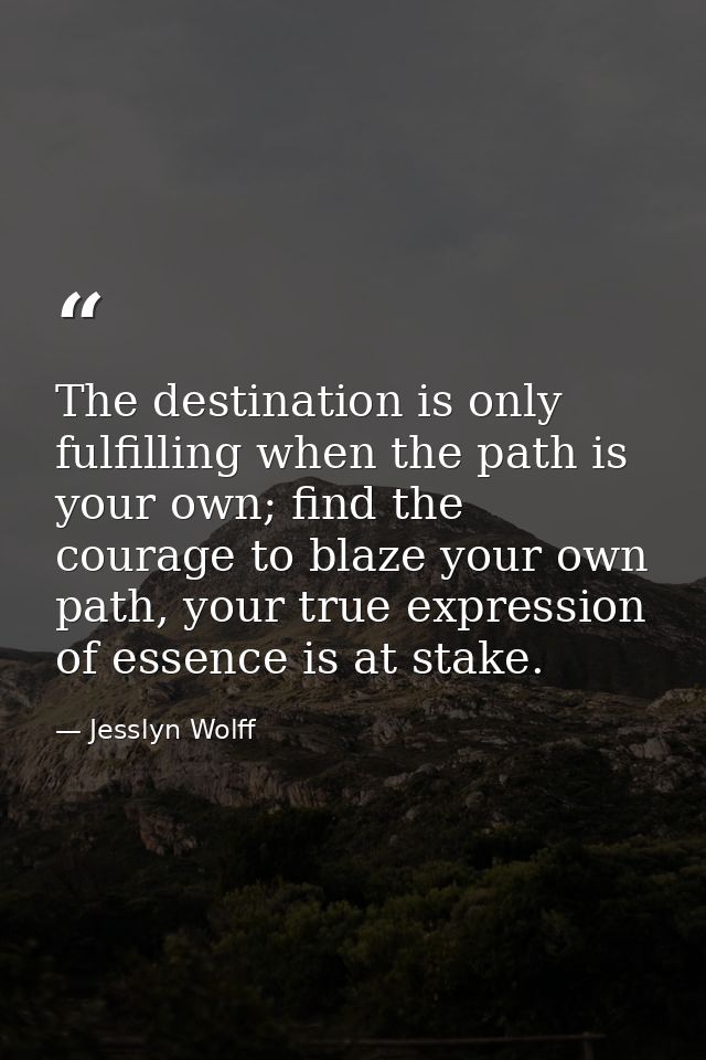 The destination is only fulfilling when the path is your own; find the courage to blaze your own path, your true express — Jesslyn Wolff