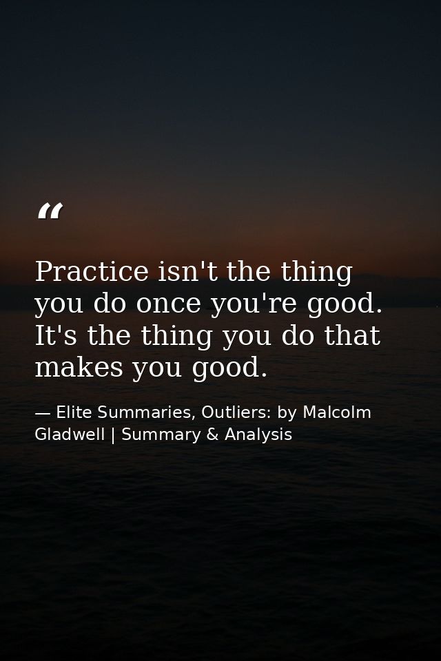 Practice isn't the thing you do once you're good. It's the thing you do that makes you good. — Elite Summaries, Outliers: by Malcolm Gladwell | Summary & Analysis