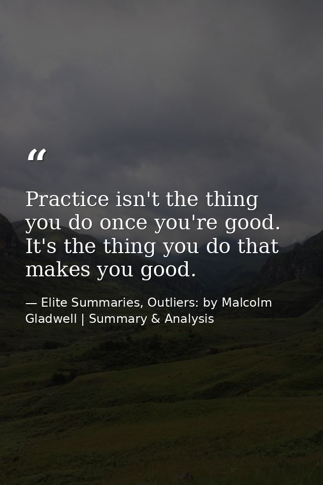 Practice isn't the thing you do once you're good. It's the thing you do that makes you good. — Elite Summaries, Outliers: by Malcolm Gladwell | Summary & Analysis