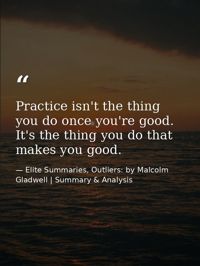 Practice isn't the thing you do once you're good. It's the thing you do that makes you good. — Elite Summaries, Outliers: by Malcolm Gladwell | Summary & Analysis