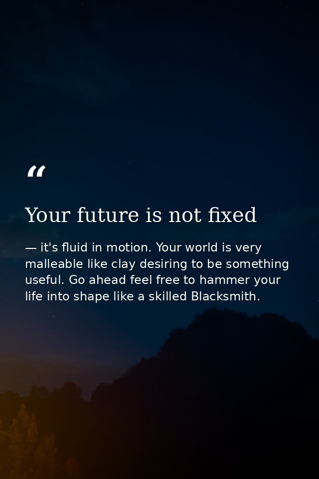 Your future is not fixed — it's fluid in motion. Your world is very malleable like clay desiring to be something useful. Go ahead feel free to hammer your life into shape like a skilled Blacksmith.