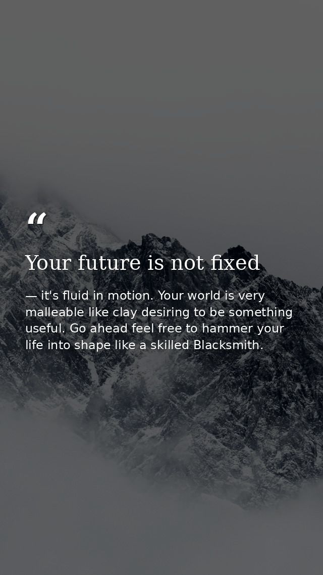 Your future is not fixed — it's fluid in motion. Your world is very malleable like clay desiring to be something useful. Go ahead feel free to hammer your life into shape like a skilled Blacksmith.
