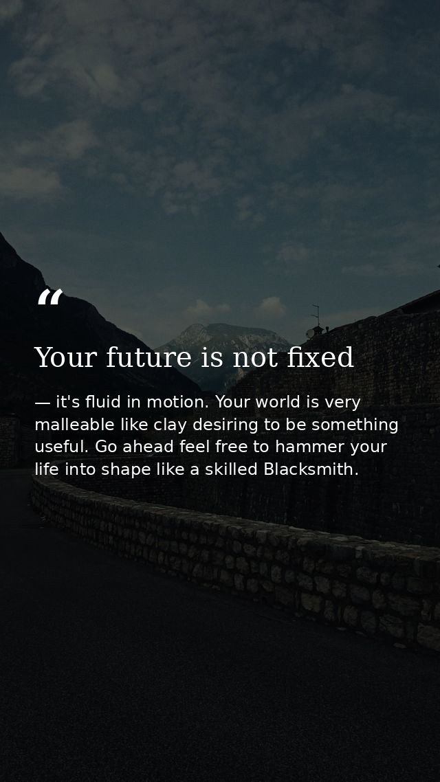 Your future is not fixed — it's fluid in motion. Your world is very malleable like clay desiring to be something useful. Go ahead feel free to hammer your life into shape like a skilled Blacksmith.