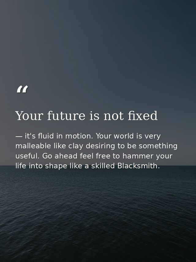 Your future is not fixed — it's fluid in motion. Your world is very malleable like clay desiring to be something useful. Go ahead feel free to hammer your life into shape like a skilled Blacksmith.