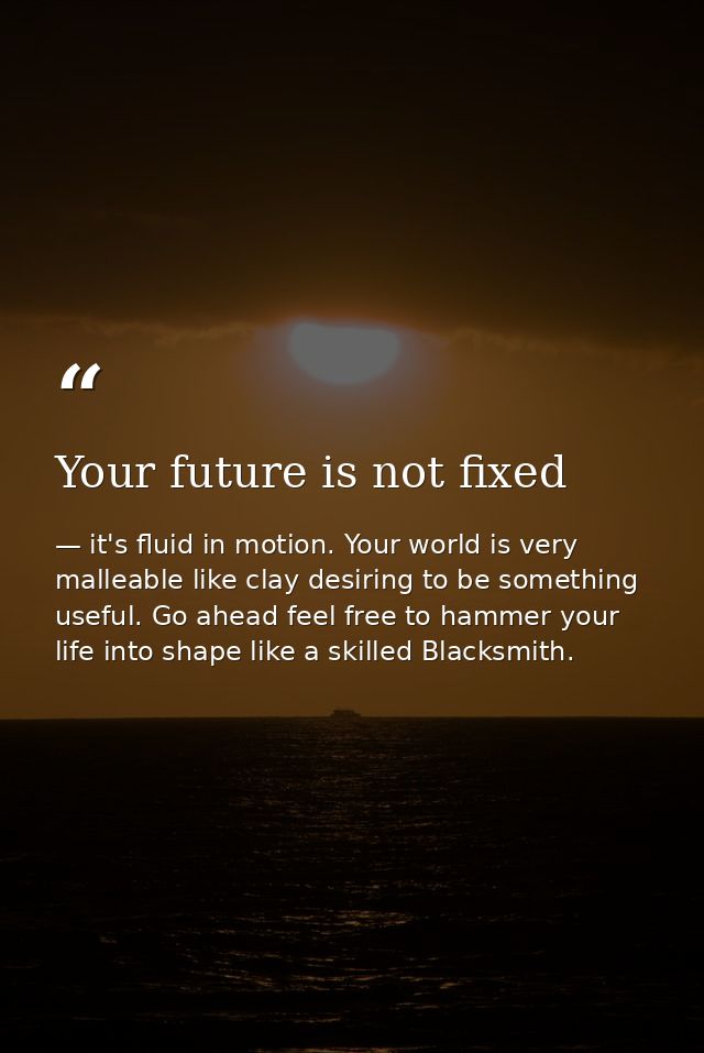 Your future is not fixed — it's fluid in motion. Your world is very malleable like clay desiring to be something useful. Go ahead feel free to hammer your life into shape like a skilled Blacksmith.