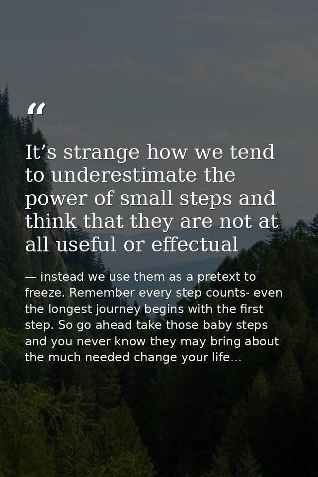 It’s strange how we tend to underestimate the power of small steps and think that they are not at all useful or effectua — instead we use them as a pretext to freeze. Remember every step counts- even the longest journey begins with the first step. So go ahead take those baby steps and you never know they may bring about the much needed change your life…