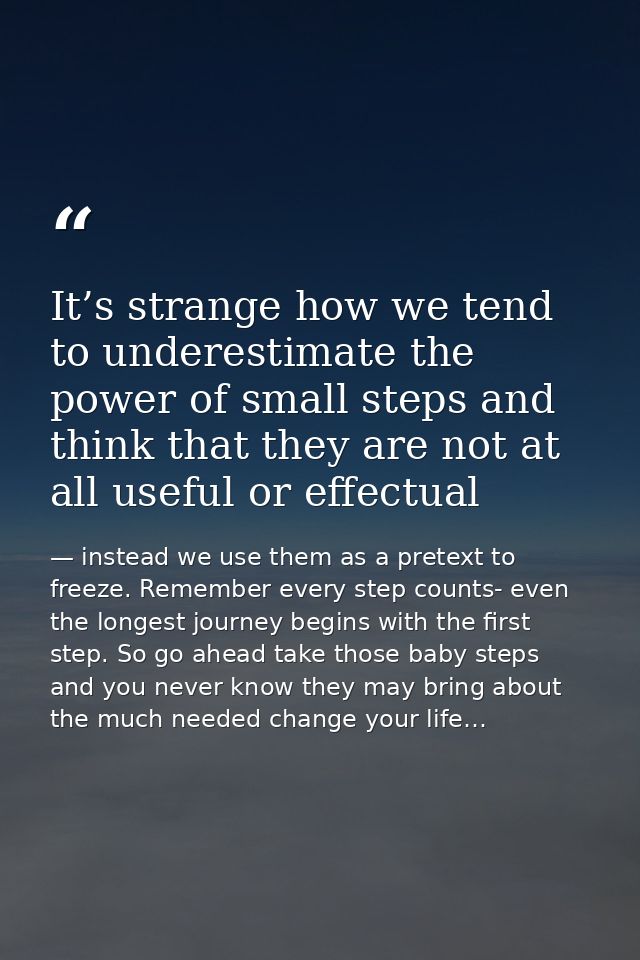 It’s strange how we tend to underestimate the power of small steps and think that they are not at all useful or effectua — instead we use them as a pretext to freeze. Remember every step counts- even the longest journey begins with the first step. So go ahead take those baby steps and you never know they may bring about the much needed change your life…