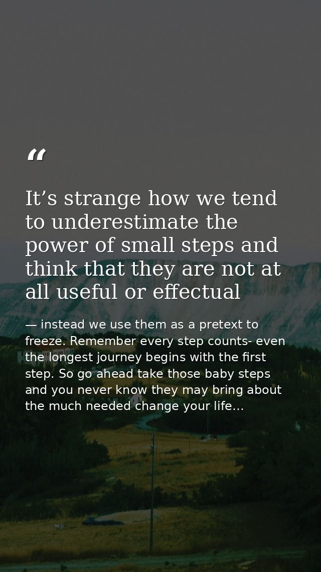 It’s strange how we tend to underestimate the power of small steps and think that they are not at all useful or effectua — instead we use them as a pretext to freeze. Remember every step counts- even the longest journey begins with the first step. So go ahead take those baby steps and you never know they may bring about the much needed change your life…