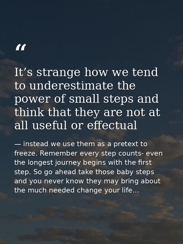 It’s strange how we tend to underestimate the power of small steps and think that they are not at all useful or effectua — instead we use them as a pretext to freeze. Remember every step counts- even the longest journey begins with the first step. So go ahead take those baby steps and you never know they may bring about the much needed change your life…