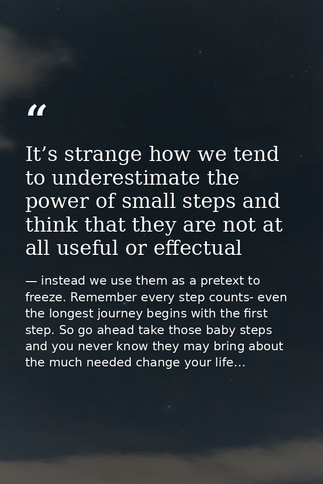 It’s strange how we tend to underestimate the power of small steps and think that they are not at all useful or effectua — instead we use them as a pretext to freeze. Remember every step counts- even the longest journey begins with the first step. So go ahead take those baby steps and you never know they may bring about the much needed change your life…