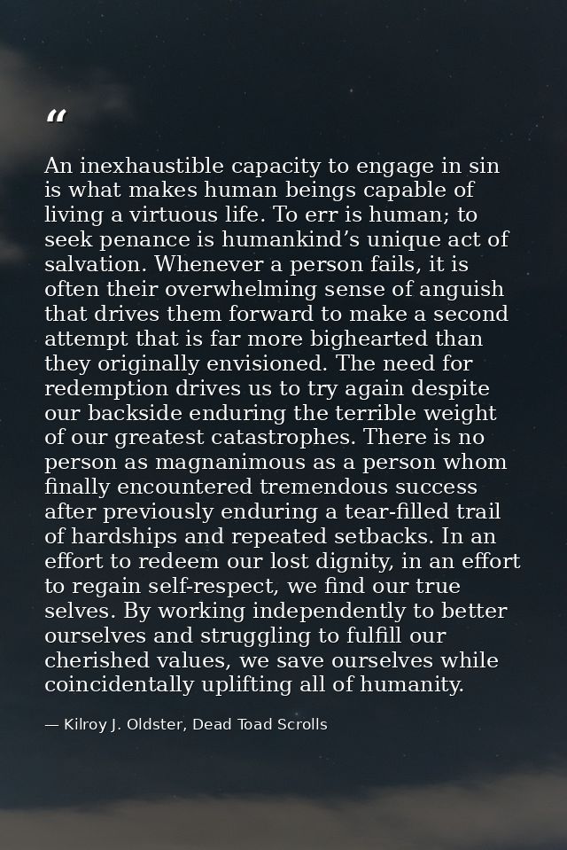 An inexhaustible capacity to engage in sin is what makes human beings capable of living a virtuous life. To err is human — Kilroy J. Oldster, Dead Toad Scrolls