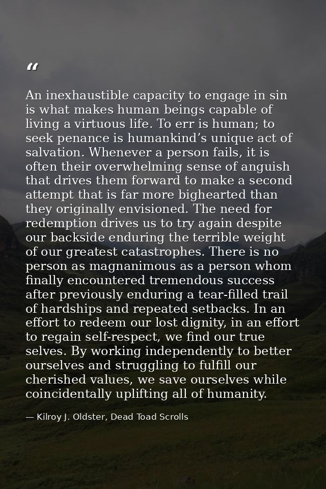 An inexhaustible capacity to engage in sin is what makes human beings capable of living a virtuous life. To err is human — Kilroy J. Oldster, Dead Toad Scrolls