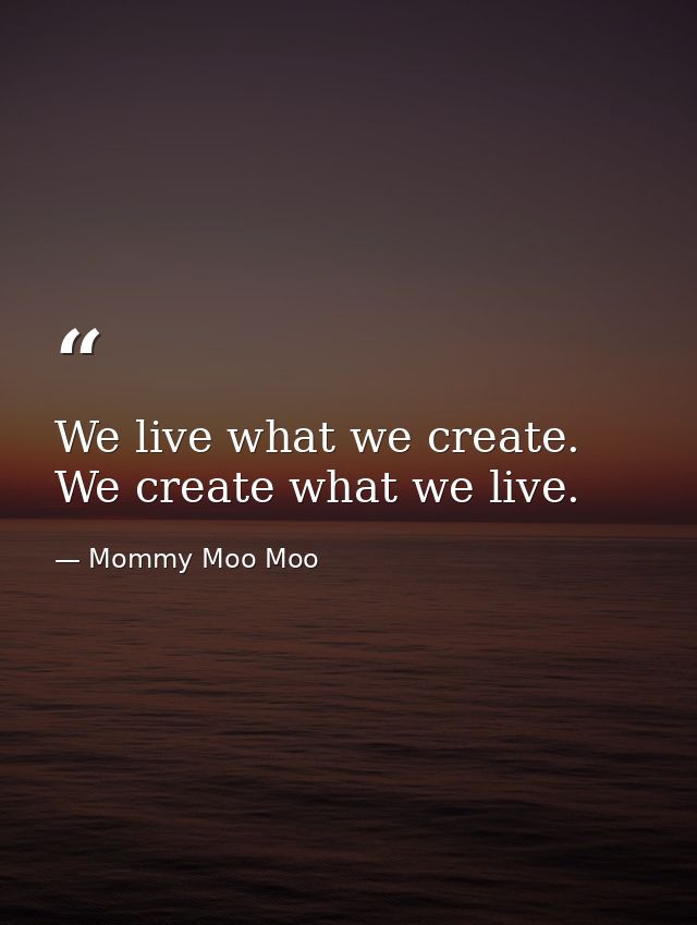 We live what we create. We create what we live. — Mommy Moo Moo