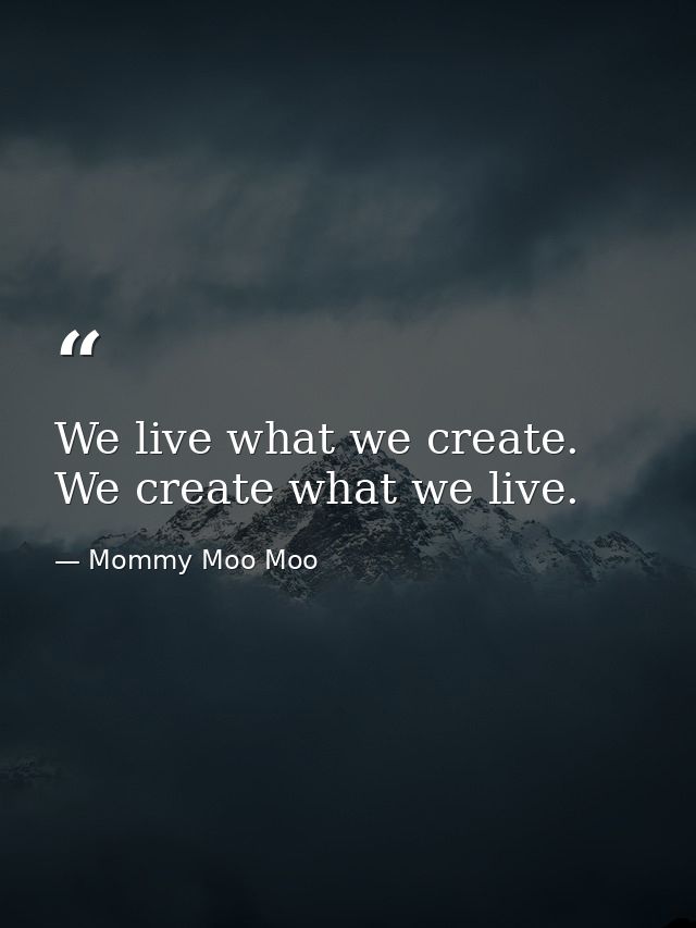 We live what we create. We create what we live. — Mommy Moo Moo