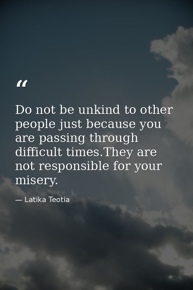 Do not be unkind to other people just because you are passing through difficult times.They are not responsible for your  — Latika Teotia
