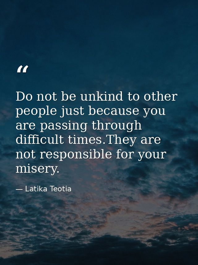 Do not be unkind to other people just because you are passing through difficult times.They are not responsible for your  — Latika Teotia