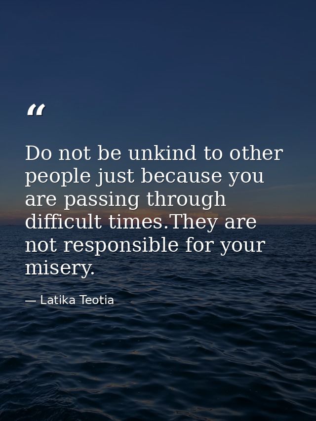 Do not be unkind to other people just because you are passing through difficult times.They are not responsible for your  — Latika Teotia