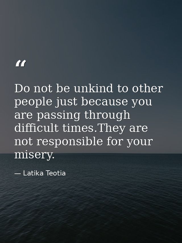 Do not be unkind to other people just because you are passing through difficult times.They are not responsible for your  — Latika Teotia