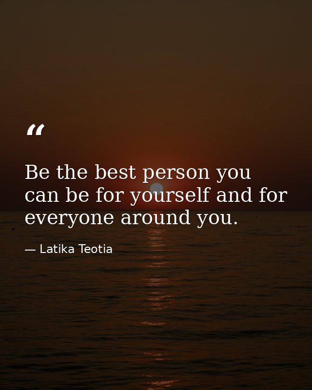 Be the best person you can be for yourself and for everyone around you. — Latika Teotia