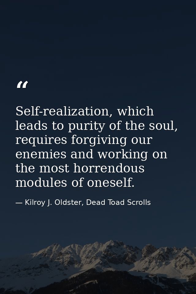 Self-realization, which leads to purity of the soul, requires forgiving our enemies and working on the most horrendous m — Kilroy J. Oldster, Dead Toad Scrolls