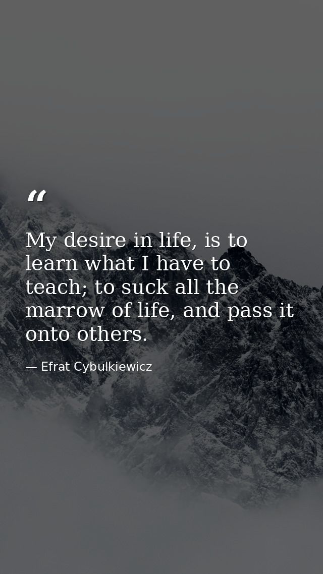 My desire in life, is to learn what I have to teach; to suck all the marrow of life, and pass it onto others. — Efrat Cybulkiewicz