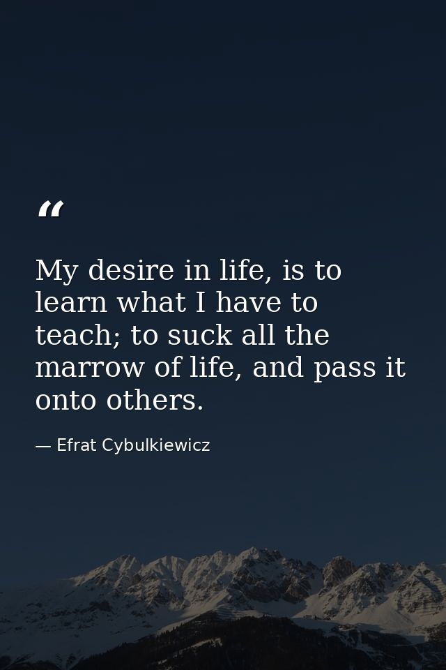My desire in life, is to learn what I have to teach; to suck all the marrow of life, and pass it onto others. — Efrat Cybulkiewicz