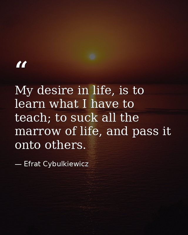 My desire in life, is to learn what I have to teach; to suck all the marrow of life, and pass it onto others. — Efrat Cybulkiewicz