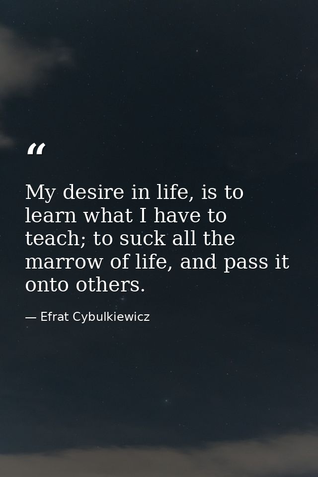 My desire in life, is to learn what I have to teach; to suck all the marrow of life, and pass it onto others. — Efrat Cybulkiewicz