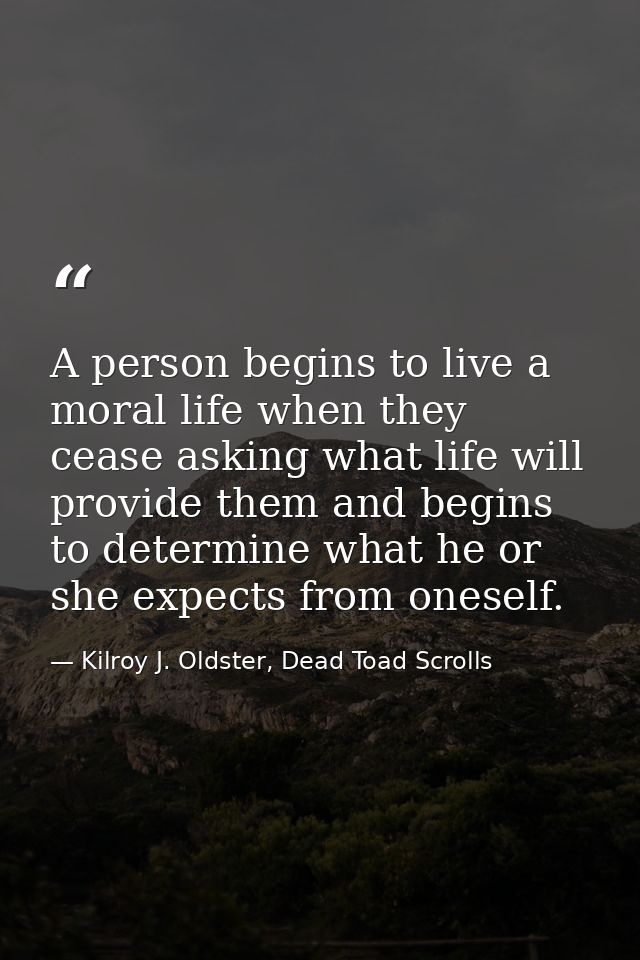 A person begins to live a moral life when they cease asking what life will provide them and begins to determine what he  — Kilroy J. Oldster, Dead Toad Scrolls
