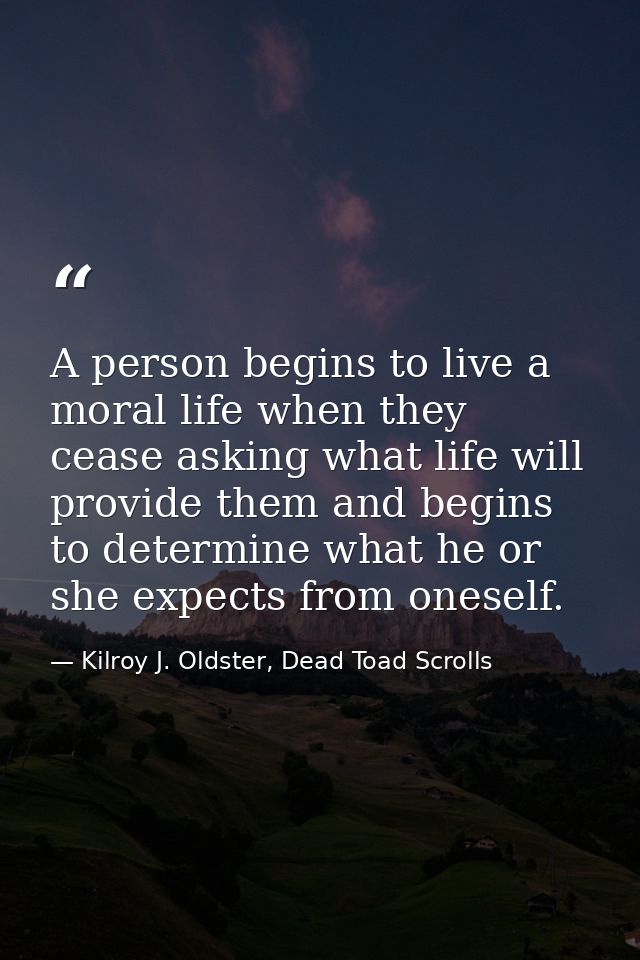 A person begins to live a moral life when they cease asking what life will provide them and begins to determine what he  — Kilroy J. Oldster, Dead Toad Scrolls