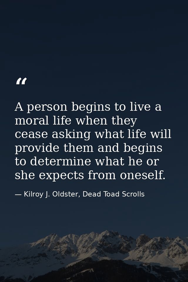 A person begins to live a moral life when they cease asking what life will provide them and begins to determine what he  — Kilroy J. Oldster, Dead Toad Scrolls