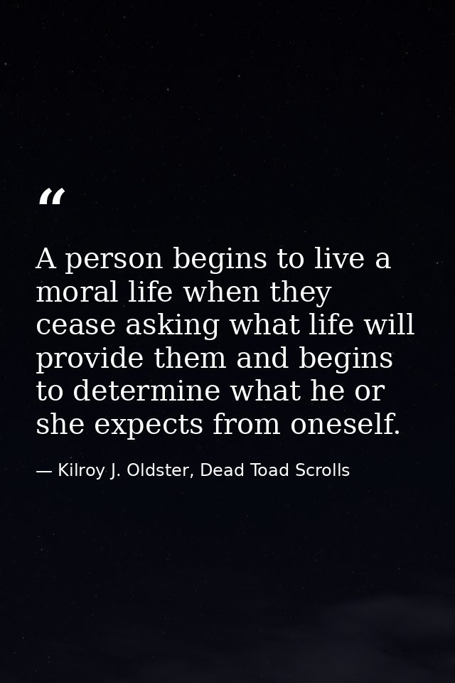 A person begins to live a moral life when they cease asking what life will provide them and begins to determine what he  — Kilroy J. Oldster, Dead Toad Scrolls