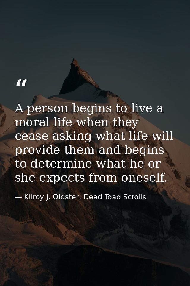 A person begins to live a moral life when they cease asking what life will provide them and begins to determine what he  — Kilroy J. Oldster, Dead Toad Scrolls