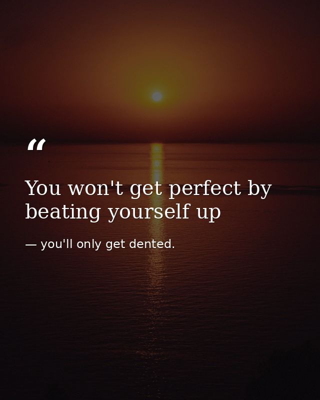 You won't get perfect by beating yourself up — you'll only get dented.