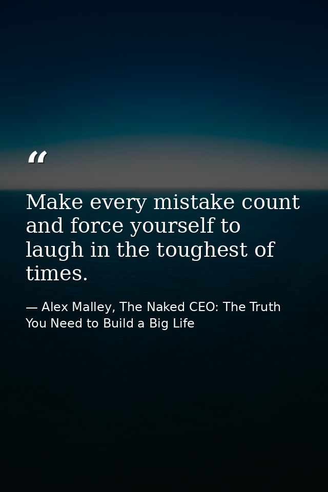 Make every mistake count and force yourself to laugh in the toughest of times. — Alex Malley, The Naked CEO: The Truth You Need to Build a Big Life