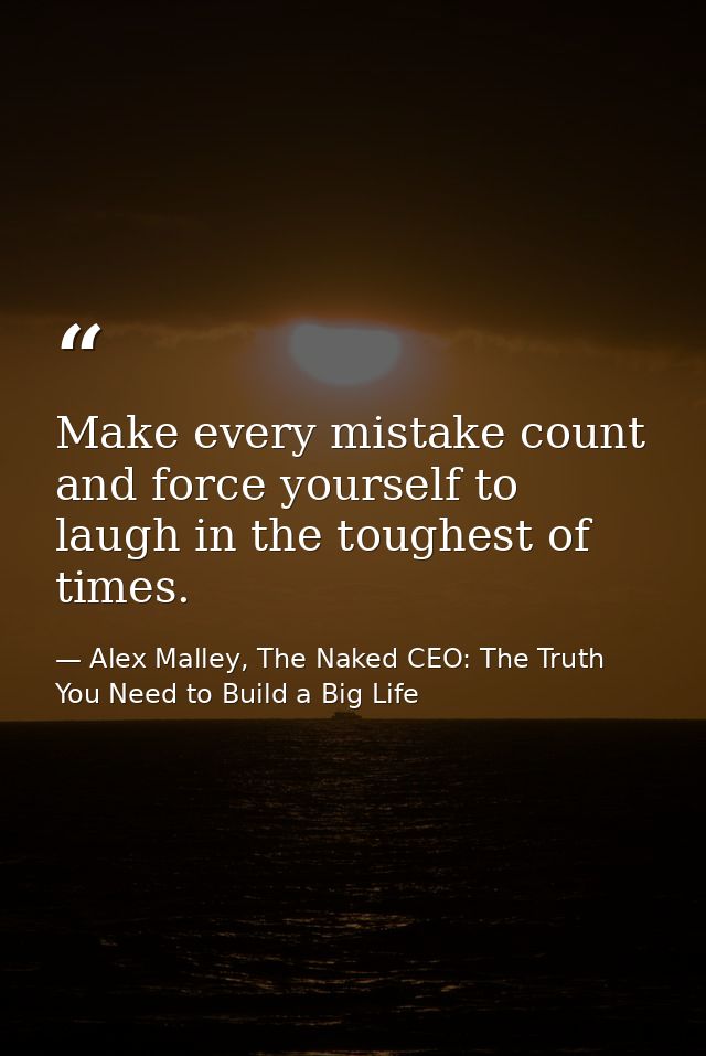 Make every mistake count and force yourself to laugh in the toughest of times. — Alex Malley, The Naked CEO: The Truth You Need to Build a Big Life