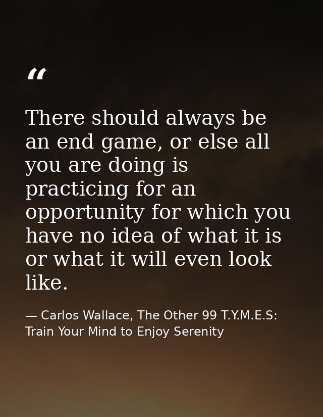 There should always be an end game, or else all you are doing is practicing for an opportunity for which you have no ide — Carlos Wallace, The Other 99 T.Y.M.E.S: Train Your Mind to Enjoy Serenity
