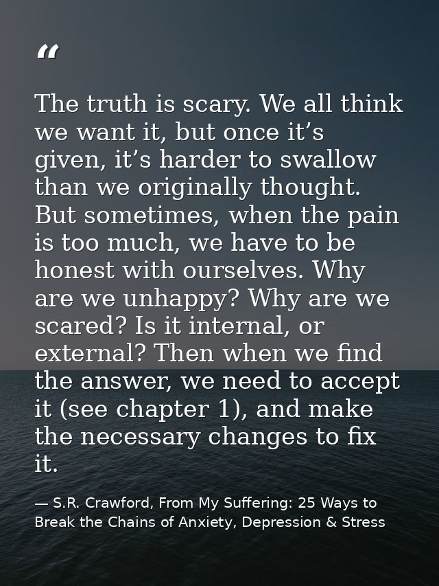The truth is scary. We all think we want it, but once it’s given, it’s harder to swallow than we originally thought. But — S.R. Crawford, From My Suffering: 25 Ways to Break the Chains of Anxiety, Depression & Stress