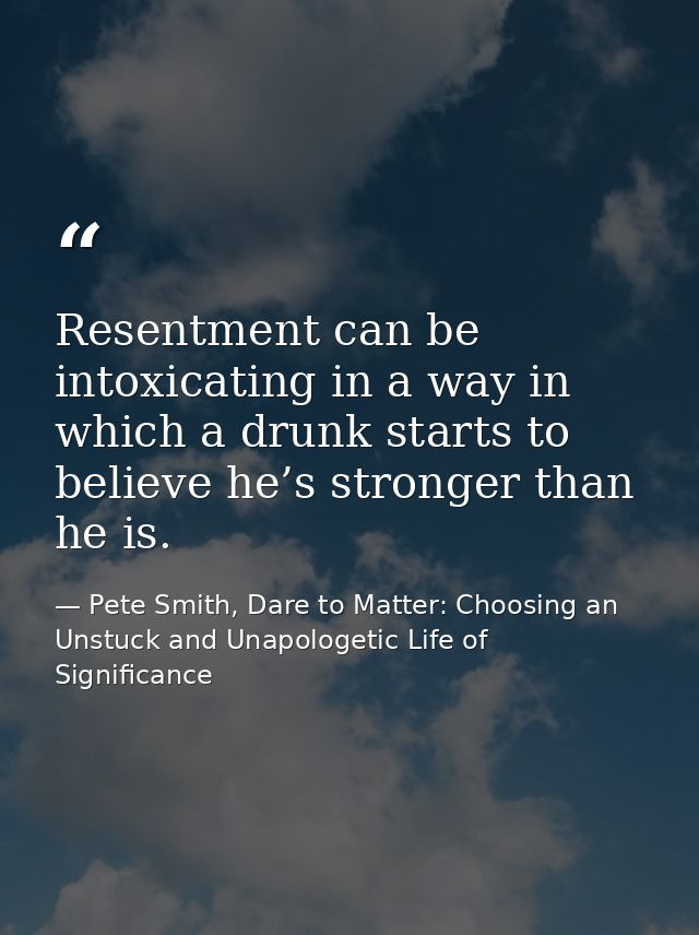 Resentment can be intoxicating in a way in which a drunk starts to believe he’s stronger than he is. — Pete Smith, Dare to Matter: Choosing an Unstuck and Unapologetic Life of Significance
