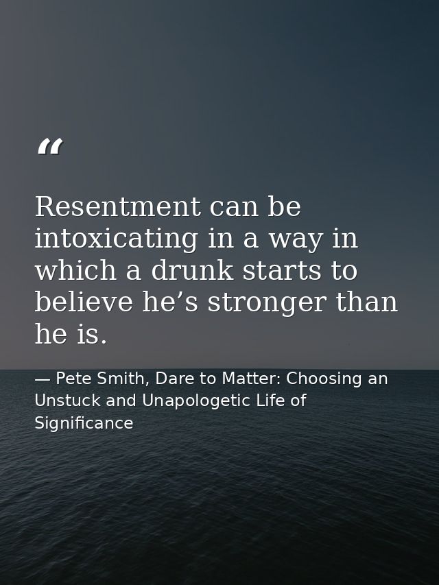 Resentment can be intoxicating in a way in which a drunk starts to believe he’s stronger than he is. — Pete Smith, Dare to Matter: Choosing an Unstuck and Unapologetic Life of Significance