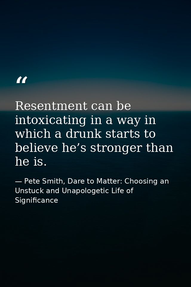 Resentment can be intoxicating in a way in which a drunk starts to believe he’s stronger than he is. — Pete Smith, Dare to Matter: Choosing an Unstuck and Unapologetic Life of Significance