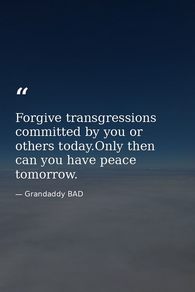 Forgive transgressions committed by you or others today.Only then can you have peace tomorrow. — Grandaddy BAD