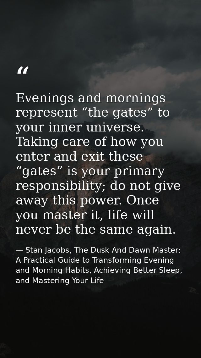 Evenings and mornings represent “the gates” to your inner universe. Taking care of how you enter and exit these “gates”  — Stan Jacobs, The Dusk And Dawn Master: A Practical Guide to Transforming Evening and Morning Habits, Achieving Better Sleep, and Mastering Your Life