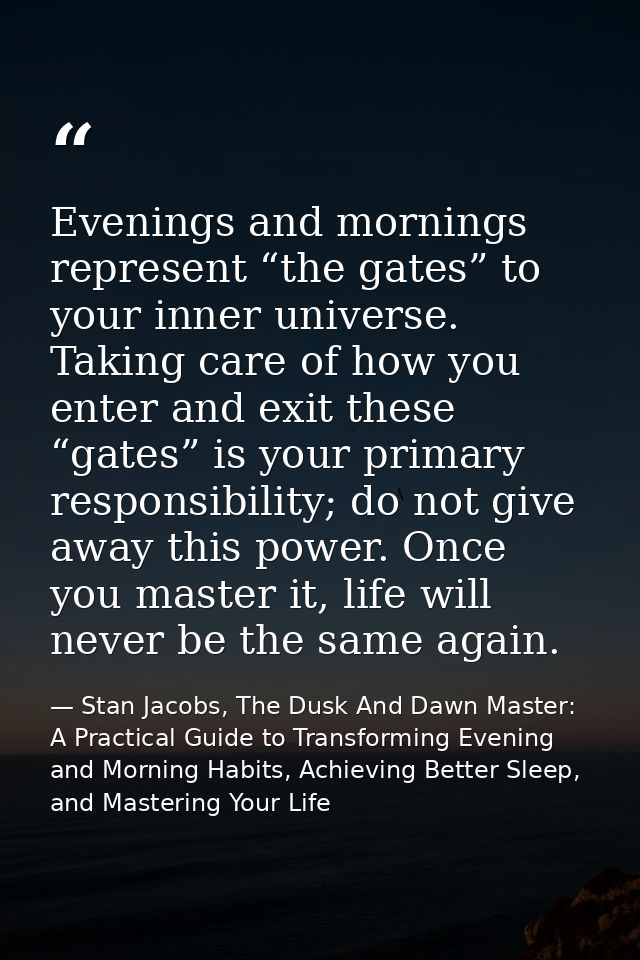 Evenings and mornings represent “the gates” to your inner universe. Taking care of how you enter and exit these “gates”  — Stan Jacobs, The Dusk And Dawn Master: A Practical Guide to Transforming Evening and Morning Habits, Achieving Better Sleep, and Mastering Your Life