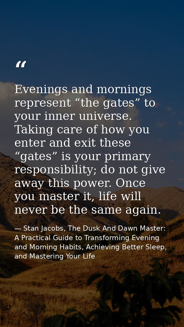 Evenings and mornings represent “the gates” to your inner universe. Taking care of how you enter and exit these “gates”  — Stan Jacobs, The Dusk And Dawn Master: A Practical Guide to Transforming Evening and Morning Habits, Achieving Better Sleep, and Mastering Your Life